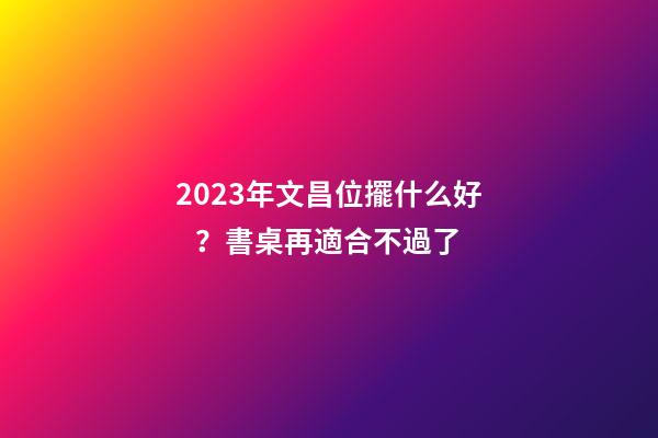 2023年文昌位擺什么好？書桌再適合不過了